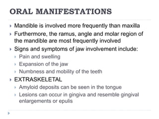 ORAL MANIFESTATIONS
 Mandible is involved more frequently than maxilla
 Furthermore, the ramus, angle and molar region of
the mandible are most frequently involved
 Signs and symptoms of jaw involvement include:
 Pain and swelling
 Expansion of the jaw
 Numbness and mobility of the teeth
 EXTRASKELETAL
 Amyloid deposits can be seen in the tongue
 Lesions can occur in gingiva and resemble gingival
enlargements or epulis
 