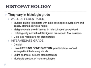 HISTOPATHOLOGY
 They vary in histologic grade
 WELL DIFFERENTIATED
 Multiple plump fibroblasts with pale eosinophilic cytoplasm and
deeply stained spindled nuclei
 Malignant cells are dispersed in rich collagen background
 Histologically normal mitotic figures are seen in few numbers
 Cells and nuclei are not pleomorphic
 INTERMEDIATE GRADE
 Cellular
 Have HERRING BONE PATTERN: parallel sheets of cell
arranged in intertwining whorls
 Slight degree of cellular pleomorphism
 Moderate amount of mature collagen
 