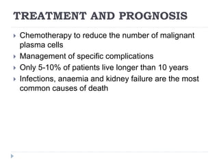 TREATMENT AND PROGNOSIS
 Chemotherapy to reduce the number of malignant
plasma cells
 Management of specific complications
 Only 5-10% of patients live longer than 10 years
 Infections, anaemia and kidney failure are the most
common causes of death
 