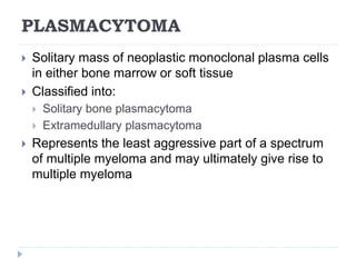 PLASMACYTOMA
 Solitary mass of neoplastic monoclonal plasma cells
in either bone marrow or soft tissue
 Classified into:
 Solitary bone plasmacytoma
 Extramedullary plasmacytoma
 Represents the least aggressive part of a spectrum
of multiple myeloma and may ultimately give rise to
multiple myeloma
 