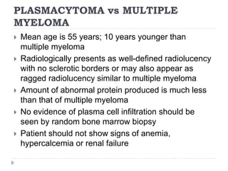 PLASMACYTOMA vs MULTIPLE
MYELOMA
 Mean age is 55 years; 10 years younger than
multiple myeloma
 Radiologically presents as well-defined radiolucency
with no sclerotic borders or may also appear as
ragged radiolucency similar to multiple myeloma
 Amount of abnormal protein produced is much less
than that of multiple myeloma
 No evidence of plasma cell infiltration should be
seen by random bone marrow biopsy
 Patient should not show signs of anemia,
hypercalcemia or renal failure
 
