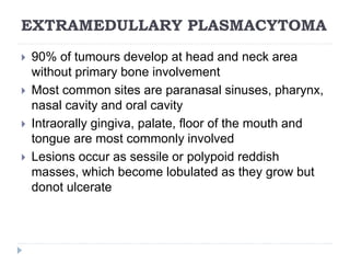 EXTRAMEDULLARY PLASMACYTOMA
 90% of tumours develop at head and neck area
without primary bone involvement
 Most common sites are paranasal sinuses, pharynx,
nasal cavity and oral cavity
 Intraorally gingiva, palate, floor of the mouth and
tongue are most commonly involved
 Lesions occur as sessile or polypoid reddish
masses, which become lobulated as they grow but
donot ulcerate
 