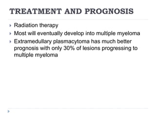 TREATMENT AND PROGNOSIS
 Radiation therapy
 Most will eventually develop into multiple myeloma
 Extramedullary plasmacytoma has much better
prognosis with only 30% of lesions progressing to
multiple myeloma
 