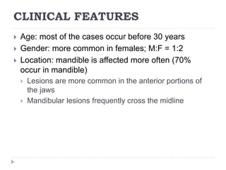 CLINICAL FEATURES
 Age: most of the cases occur before 30 years
 Gender: more common in females; M:F = 1:2
 Location: mandible is affected more often (70%
occur in mandible)
 Lesions are more common in the anterior portions of
the jaws
 Mandibular lesions frequently cross the midline
 