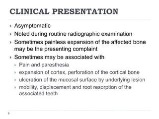 CLINICAL PRESENTATION
 Asymptomatic
 Noted during routine radiographic examination
 Sometimes painless expansion of the affected bone
may be the presenting complaint
 Sometimes may be associated with
 Pain and paresthesia
 expansion of cortex, perforation of the cortical bone
 ulceration of the mucosal surface by underlying lesion
 mobility, displacement and root resorption of the
associated teeth
 
