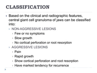 CLASSIFICATION
 Based on the clinical and radiographic features,
central giant cell granuloma of jaws can be classified
into:
 NON-AGGRESSIVE LESIONS
 Few or no symptoms
 Slow growth
 No cortical perforation or root resorption
 AGGRESSIVE LESIONS
 Pain
 Rapid growth
 Show cortical perforation and root resorption
 Have marked tendency for recurrence
 