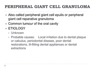 PERIPHERAL GIANT CELL GRANULOMA
 Also called peripheral giant cell epulis or peripheral
giant cell reparative granuloma
 Common tumour of the oral cavity
 ETIOLOGY
 Unknown
 Probable causes: Local irritation due to dental plaque
or calculus, periodontal disease, poor dental
restorations, ill-fitting dental appliances or dental
extractions
 