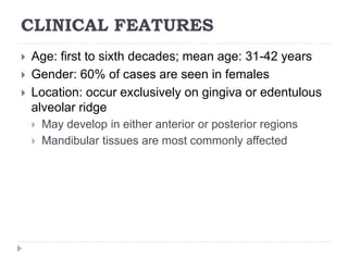 CLINICAL FEATURES
 Age: first to sixth decades; mean age: 31-42 years
 Gender: 60% of cases are seen in females
 Location: occur exclusively on gingiva or edentulous
alveolar ridge
 May develop in either anterior or posterior regions
 Mandibular tissues are most commonly affected
 