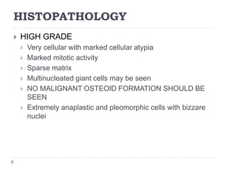 HISTOPATHOLOGY
 HIGH GRADE
 Very cellular with marked cellular atypia
 Marked mitotic activity
 Sparse matrix
 Multinucleated giant cells may be seen
 NO MALIGNANT OSTEOID FORMATION SHOULD BE
SEEN
 Extremely anaplastic and pleomorphic cells with bizzare
nuclei
 