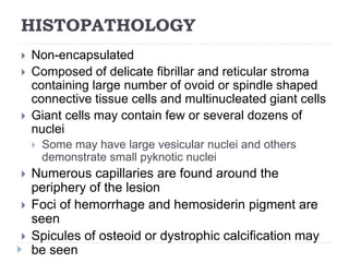 HISTOPATHOLOGY
 Non-encapsulated
 Composed of delicate fibrillar and reticular stroma
containing large number of ovoid or spindle shaped
connective tissue cells and multinucleated giant cells
 Giant cells may contain few or several dozens of
nuclei
 Some may have large vesicular nuclei and others
demonstrate small pyknotic nuclei
 Numerous capillaries are found around the
periphery of the lesion
 Foci of hemorrhage and hemosiderin pigment are
seen
 Spicules of osteoid or dystrophic calcification may
be seen
 