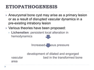 ETIOPATHOGENESIS
 Aneurysmal bone cyst may arise as a primary lesion
or as a result of disrupted vascular dynamics in a
pre-existing intrabony lesion
 Various theories have been proposed:
 Lichenstien: persistent local alteration in
hemodynamics
Increased venous pressure
development of dilated and engorged
vascular bed in the transformed bone
area
 
