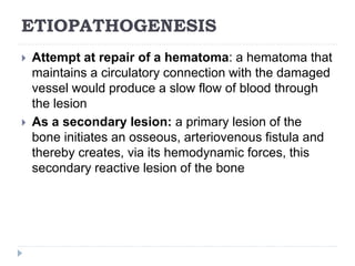 ETIOPATHOGENESIS
 Attempt at repair of a hematoma: a hematoma that
maintains a circulatory connection with the damaged
vessel would produce a slow flow of blood through
the lesion
 As a secondary lesion: a primary lesion of the
bone initiates an osseous, arteriovenous fistula and
thereby creates, via its hemodynamic forces, this
secondary reactive lesion of the bone
 