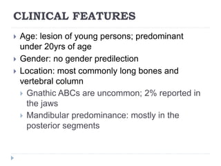 CLINICAL FEATURES
 Age: lesion of young persons; predominant
under 20yrs of age
 Gender: no gender predilection
 Location: most commonly long bones and
vertebral column
 Gnathic ABCs are uncommon; 2% reported in
the jaws
 Mandibular predominance: mostly in the
posterior segments
 