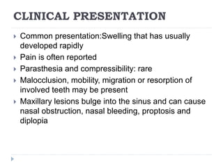 CLINICAL PRESENTATION
 Common presentation:Swelling that has usually
developed rapidly
 Pain is often reported
 Parasthesia and compressibility: rare
 Malocclusion, mobility, migration or resorption of
involved teeth may be present
 Maxillary lesions bulge into the sinus and can cause
nasal obstruction, nasal bleeding, proptosis and
diplopia
 