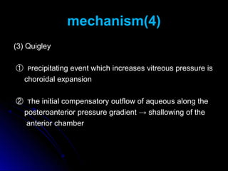 mechanism(4)
(3) Quigley

① Precipitating event which increases vitreous pressure is
 choroidal expansion

② The initial compensatory outflow of aqueous along the
 posteroanterior pressure gradient → shallowing of the
  anterior chamber
 