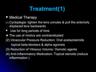 Treatment(1)
 Medical    Therapy
(1) Cycloplegia: tighten the lens zonules & pull the anteriorly
   displaced lens backwards
 Use for long periods of time

★ The use of miotics are contraindicated
(2) Intraocular Pressure Reduction: Oral acetazolamide
     topical beta-blockers & alpha agonists
(3) Reduction of Vitreous Volume: Osmotic agents
(4) Anti-Inflammatory Medication: Topical steroids (reduce
   inflammation )
 