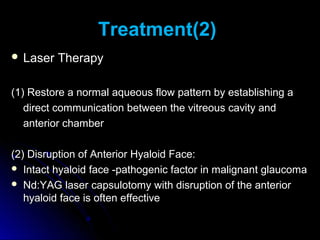 Treatment(2)
 Laser   Therapy

(1) Restore a normal aqueous flow pattern by establishing a
   direct communication between the vitreous cavity and
   anterior chamber

(2) Disruption of Anterior Hyaloid Face:
 Intact hyaloid face -pathogenic factor in malignant glaucoma
 Nd:YAG laser capsulotomy with disruption of the anterior
   hyaloid face is often effective
 