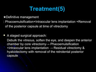 Treatment(5)
★Definitive management
: Phacoemulsification+Intraocular lens implantation +Removal
  of the posterior capsule at time of vitrectomy

   A staged surgical approach:
    Debulk the vitreous, soften the eye, and deepen the anterior
    chamber by core vitrectomy→ Phacoemulsification
    +intraocular lens implantation → Residual vitrectomy &
    hyaloidectomy with removal of the retrolental posterior
    capsule
 