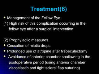 Treatment(6)
 Management      of the Fellow Eye
(1) High risk of this complication occurring in the
    fellow eye after a surgical intervention

(2) Prophylactic measures
 Cessation of miotic drops
 Prolonged use of atropine after trabeculectomy
 Avoidance of anterior chamber shallowing in the

    postoperative period (using anterior chamber
    viscoelastic and tight scleral flap suturing)
 