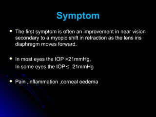 Symptom
   The first symptom is often an improvement in near vision
    secondary to a myopic shift in refraction as the lens iris
    diaphragm moves forward.

   In most eyes the IOP >21mmHg,
    In some eyes the IOP≤ 21mmHg

   Pain ,inflammation ,corneal oedema
 
