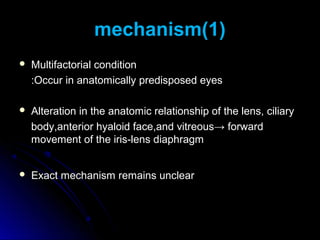 mechanism(1)
   Multifactorial condition
    :Occur in anatomically predisposed eyes

   Alteration in the anatomic relationship of the lens, ciliary
    body,anterior hyaloid face,and vitreous→ forward
    movement of the iris-lens diaphragm


   Exact mechanism remains unclear
 