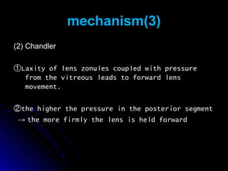 mechanism(3)
(2) Chandler

①Laxity of lens zonules coupled with   pressure
  from the vitreous leads to forward   lens
  movement.

②the higher the pressure in the posterior segment
 → the more firmly the lens is held forward
 