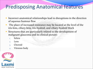 Predisposing Anatomical features 
 Incorrect anatomical relationships lead to disruptions in the direction 
of aqueous humour flow 
 The place of increased resistance may be located at the level of the 
iris-lens, ciliary-lens, iris-hyaloid, and ciliary-hyaloid block 
 Structures that are particularly related to the development of 
malignant glaucoma and its clinical picture: 
1. Sclera 
2. Lens 
3. Choroid 
4. Vitreous body 
 