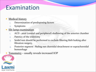 Examination 
 Medical history 
1. Determination of predisposing factors 
2. Symptoms 
 Slit lamp examination 
1. ACD - axial (central and peripheral) shallowing of the anterior chamber 
2. Patency of the iridotomy 
3. Seidel test should be performed to exclude filtering bleb leaking after 
filtration surgery. 
4. Posterior segment : Ruling out choroidal detachment or suprachoroidal 
hemorrhage 
 Tonometry – usually reveals increased IOP 
 