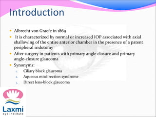 Introduction 
 Albrecht von Graefe in 1869 
 It is characterized by normal or increased IOP associated with axial 
shallowing of the entire anterior chamber in the presence of a patent 
peripheral iridotomy 
 After surgery in patients with primary angle closure and primary 
angle-closure glaucoma 
 Synonyms: 
1. Ciliary block glaucoma 
2. Aqueous misdirection syndrome 
3. Direct lens-block glaucoma 
 