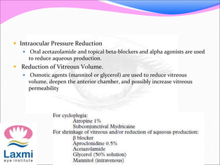  Intraocular Pressure Reduction 
 Oral acetazolamide and topical beta-blockers and alpha agonists are used 
to reduce aqueous production. 
 Reduction of Vitreous Volume. 
 Osmotic agents (mannitol or glycerol) are used to reduce vitreous 
volume, deepen the anterior chamber, and possibly increase vitreous 
permeability 
 
