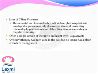  Laser of Ciliary Processes. 
 The successful use of transscleral cyclodiode laser photocoagulation in 
pseudophakic patients can help eliminate an abnormal vitreociliary 
relationship by posterior rotation of the ciliary processes secondary to 
coagulative shrinkage 
 Often a single session of therapy is sufficient over 1-2 quadrants 
 Cyclocryotherapy has been used in the past but no longer has a place 
in modern management 
 