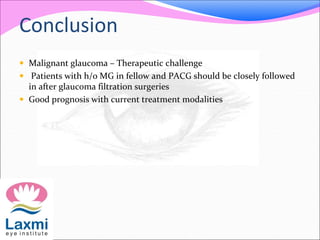 Conclusion 
 Malignant glaucoma – Therapeutic challenge 
 Patients with h/o MG in fellow and PACG should be closely followed 
in after glaucoma filtration surgeries 
 Good prognosis with current treatment modalities 
 