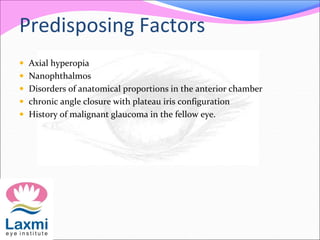 Predisposing Factors 
 Axial hyperopia 
 Nanophthalmos 
 Disorders of anatomical proportions in the anterior chamber 
 chronic angle closure with plateau iris configuration 
 History of malignant glaucoma in the fellow eye. 
 