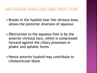  Breaks in the hyaloid near the vitreous base,
allows the posterior diversion of aqueous
 Obstruction to the aqueous flow is by the
anterior vitreous face, which is compressed
forward against the ciliary processes in
phakic and aphakic forms
 Hence anterior hyaloid may contribute to
ciliolenticular block
 