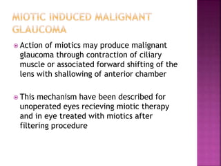  Action of miotics may produce malignant
glaucoma through contraction of ciliary
muscle or associated forward shifting of the
lens with shallowing of anterior chamber
 This mechanism have been described for
unoperated eyes recieving miotic therapy
and in eye treated with miotics after
filtering procedure
 