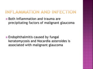  Both inflammation and trauma are
precipitating factors of malignant glaucoma
 Endophthalmitis caused by fungal
keratomycosis and Nocardia asteroides is
associated with malignant glaucoma
 