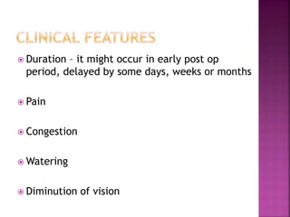  Duration – it might occur in early post op
period, delayed by some days, weeks or months
 Pain
 Congestion
 Watering
 Diminution of vision
 