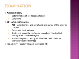  Medical history
1. Determination of predisposing factors
2. Symptoms
 Slit lamp examination
1. ACD - axial (central and peripheral) shallowing of the anterior
chamber
2. Patency of the iridotomy
3. Seidel test should be performed to exclude filtering bleb
leaking after filtration surgery.
4. Posterior segment : Ruling out choroidal detachment or
suprachoroidal hemorrhage
 Tonometry – usually reveals increased IOP
 