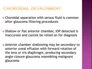  Choroidal separation with serous fluid is common
after glaucoma filtering procedures
 Shallow or flat anterior chamber, IOP detected is
inaccurate and cannot be relied on for diagnosis
 Anterior chamber shallowing may be secondary to
anterior uveal effusion with forward rotation of
the lens or iris diaphragm, producing secondary
angle closure glaucoma resembling malignant
glaucoma
 