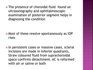  The presence of choroidal fluid found on
ultrasonography and ophthalmoscopic
examination of posterior segment helps in
diagnosing the condition
 Most of these resolve spontaneously as IOP
rises
 In persistent cases or massive cases, scleral
incisions are made in inferior quadrants.
Straw coloured fluid from suprachoroidal
space confirms detachment. AC is reformed
with air or saline or both
 