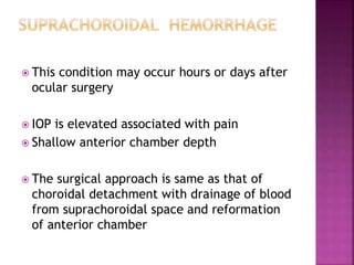  This condition may occur hours or days after
ocular surgery
 IOP is elevated associated with pain
 Shallow anterior chamber depth
 The surgical approach is same as that of
choroidal detachment with drainage of blood
from suprachoroidal space and reformation
of anterior chamber
 