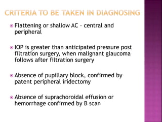  Flattening or shallow AC – central and
peripheral
 IOP is greater than anticipated pressure post
filtration surgery, when malignant glaucoma
follows after filtration surgery
 Absence of pupillary block, confirmed by
patent peripheral iridectomy
 Absence of suprachoroidal effusion or
hemorrhage confirmed by B scan
 