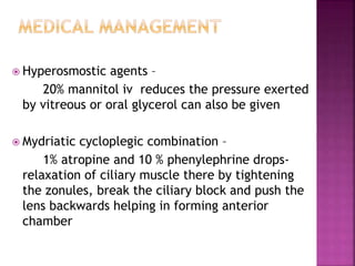  Hyperosmostic agents –
20% mannitol iv reduces the pressure exerted
by vitreous or oral glycerol can also be given
 Mydriatic cycloplegic combination –
1% atropine and 10 % phenylephrine drops-
relaxation of ciliary muscle there by tightening
the zonules, break the ciliary block and push the
lens backwards helping in forming anterior
chamber
 