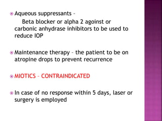  Aqueous suppressants –
Beta blocker or alpha 2 agoinst or
carbonic anhydrase inhibitors to be used to
reduce IOP
 Maintenance therapy – the patient to be on
atropine drops to prevent recurrence
 MIOTICS – CONTRAINDICATED
 In case of no response within 5 days, laser or
surgery is employed
 