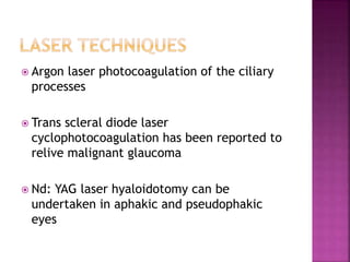  Argon laser photocoagulation of the ciliary
processes
 Trans scleral diode laser
cyclophotocoagulation has been reported to
relive malignant glaucoma
 Nd: YAG laser hyaloidotomy can be
undertaken in aphakic and pseudophakic
eyes
 