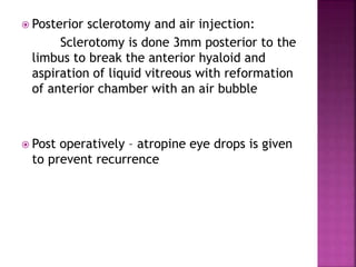  Posterior sclerotomy and air injection:
Sclerotomy is done 3mm posterior to the
limbus to break the anterior hyaloid and
aspiration of liquid vitreous with reformation
of anterior chamber with an air bubble
 Post operatively – atropine eye drops is given
to prevent recurrence
 