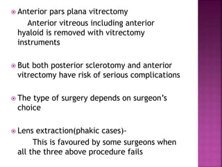  Anterior pars plana vitrectomy
Anterior vitreous including anterior
hyaloid is removed with vitrectomy
instruments
 But both posterior sclerotomy and anterior
vitrectomy have risk of serious complications
 The type of surgery depends on surgeon’s
choice
 Lens extraction(phakic cases)-
This is favoured by some surgeons when
all the three above procedure fails
 