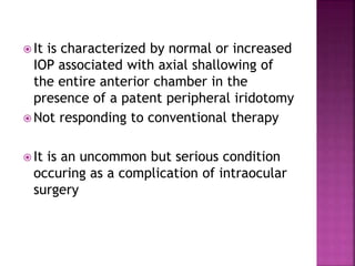  It is characterized by normal or increased
IOP associated with axial shallowing of
the entire anterior chamber in the
presence of a patent peripheral iridotomy
 Not responding to conventional therapy
 It is an uncommon but serious condition
occuring as a complication of intraocular
surgery
 