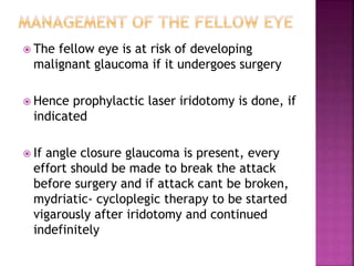  The fellow eye is at risk of developing
malignant glaucoma if it undergoes surgery
 Hence prophylactic laser iridotomy is done, if
indicated
 If angle closure glaucoma is present, every
effort should be made to break the attack
before surgery and if attack cant be broken,
mydriatic- cycloplegic therapy to be started
vigarously after iridotomy and continued
indefinitely
 