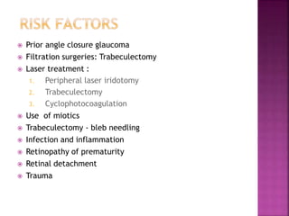 Prior angle closure glaucoma
 Filtration surgeries: Trabeculectomy
 Laser treatment :
1. Peripheral laser iridotomy
2. Trabeculectomy
3. Cyclophotocoagulation
 Use of miotics
 Trabeculectomy - bleb needling
 Infection and inflammation
 Retinopathy of prematurity
 Retinal detachment
 Trauma
 